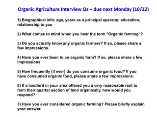 Organic Agriculture Interview Qs – due next Monday (10/22)

1) Biographical info: age, years as a principal operator, education,
relationship to you

2) What comes to mind when you hear the term "Organic farming"?

3) Do you actually know any organic farmers? If so, please share a
few impressions.

4) Have you ever been to an organic farm? If so, please share a few
impressions

5) How frequently (if ever) do you consume organic food? If you
have consumed organic food, please share a few impressions.

6) If a landlord in your area offered you a very reasonable rent to
farm their quarter section of land organically, how would you
respond?

7) Have you ever considered organic farming? Please briefly explain
your answer.
 