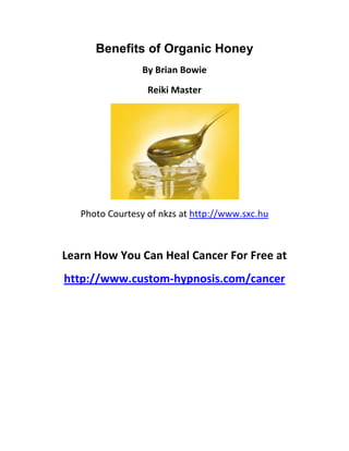 Benefits of Organic Honey
                 By Brian Bowie
                  Reiki Master




   Photo Courtesy of nkzs at http://www.sxc.hu



Learn How You Can Heal Cancer For Free at
http://www.custom-hypnosis.com/cancer
 