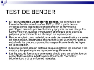 TEST DE BENDER
   El Test Gestáltico Visomotor de Bender, fue construido por
    Lauretta Bender entre los años 1932 y 1938 a partir de sus
    investigaciones inspiradas teóricamente en el movimiento
    psicológico iniciado por Wertheimer y apoyado por sus discípulos
    Koffka y Köhler, quienes introdujeron el enfoque de la actividad
    psíquica, principalmente en el campo de la percepción.
   Bender empleó como material, una serie de nueve diseños carentes
    de significación, construidos anteriormente por Wertheimer para el
    estudio de los procesos perceptivos,específicamente de las leyes
    de la percepción.
   Lauretta Bender ideó un sistema en que mostraba los diseños a los
    sujetos y les pedía que los reprodujeran gráficamente.
   Las figuras, de forma aparentemente simple para un adulto, fueron
    presentadas a niños, adultos psiquátricamente “normales”,
    oligofrénicos y otros enfermos mentales.
 