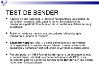 TEST DE BENDER
   A pesar de sus hallazgos, L. Bender no estableció un sistema de
    puntuación estandarizado y,por lo tanto, las conclusiones
    realizadas a partir de la aplicación de la prueba resultaban ser muy
    subjetivas.

   Posteriormente se menciona a dos autores relevantes que
    realizaron su aporte al respecto.

   Elizabeth Koppitz (1962) , a partir del trabajo con las mismas
    láminas-estímulos propuestas por Bender, crea un sistema de
    aplicación y puntuación del test, como lo veremos a continuación.

   Por otra parte, en 1963 Arthur Canter genera un detallado estudio
    y procedimiento orientado a obtener indicadores de DOC, esta
    versión del Test de Bender se conoce como Bender-BIP (Se dejará
    material en fotocopiadora)
 