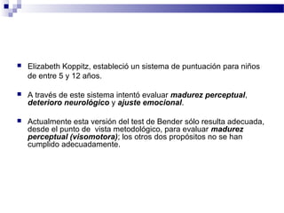    Elizabeth Koppitz, estableció un sistema de puntuación para niños
    de entre 5 y 12 años.

   A través de este sistema intentó evaluar madurez perceptual,
    deterioro neurológico y ajuste emocional.

   Actualmente esta versión del test de Bender sólo resulta adecuada,
    desde el punto de vista metodológico, para evaluar madurez
    perceptual (visomotora); los otros dos propósitos no se han
    cumplido adecuadamente.
 