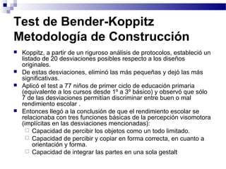 Test de Bender-Koppitz
Metodología de Construcción
   Koppitz, a partir de un riguroso análisis de protocolos, estableció un
    listado de 20 desviaciones posibles respecto a los diseños
    originales.
   De estas desviaciones, eliminó las más pequeñas y dejó las más
    significativas.
   Aplicó el test a 77 niños de primer ciclo de educación primaria
    (equivalente a los cursos desde 1º a 3º básico) y observó que sólo
    7 de las desviaciones permitían discriminar entre buen o mal
    rendimiento escolar .
   Entonces llegó a la conclusión de que el rendimiento escolar se
    relacionaba con tres funciones básicas de la percepción visomotora
    (implícitas en las desviaciones mencionadas):
       Capacidad de percibir los objetos como un todo limitado.
       Capacidad de percibir y copiar en forma correcta, en cuanto a
         orientación y forma.
       Capacidad de integrar las partes en una sola gestalt
 