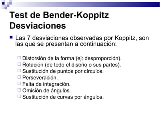 Test de Bender-Koppitz
Desviaciones
   Las 7 desviaciones observadas por Koppitz, son
    las que se presentan a continuación:

     Distorsión de la forma (ej: desproporción).
     Rotación (de todo el diseño o sus partes).
     Sustitución de puntos por círculos.
     Perseveración.
     Falta de integración.
     Omisión de ángulos.
     Sustitución de curvas por ángulos.
 