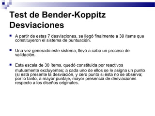 Test de Bender-Koppitz
Desviaciones
   A partir de estas 7 desviaciones, se llegó finalmente a 30 ítems que
    constituyeron el sistema de puntuación.

   Una vez generado este sistema, llevó a cabo un proceso de
    validación.

   Esta escala de 30 ítems, quedó constituida por reactivos
    mutuamente excluyentes; a cada uno de ellos se le asigna un punto
    (si está presente la desviación, y cero punto si ésta no se observa;
    por lo tanto, a mayor puntaje, mayor presencia de desviaciones
    respecto a los diseños originales.
 