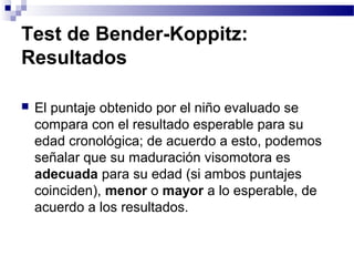 Test de Bender-Koppitz:
Resultados

   El puntaje obtenido por el niño evaluado se
    compara con el resultado esperable para su
    edad cronológica; de acuerdo a esto, podemos
    señalar que su maduración visomotora es
    adecuada para su edad (si ambos puntajes
    coinciden), menor o mayor a lo esperable, de
    acuerdo a los resultados.
 