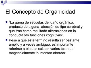 El Concepto de Organicidad
   “La gama de secuelas del daño orgánico,
    producto de alguna afección de tipo cerebral y
    que trae como resultado alteraciones en la
    conducta y/o funciones cognitivas”.
   Pese a que este termino resulta ser bastante
    amplio y a veces ambiguo, es importante
    referirse a él pues existen varios test que
    tangencialmente lo intentan abordar.
 