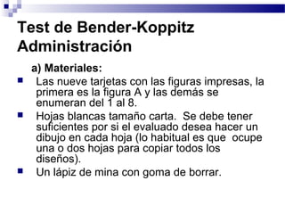 Test de Bender-Koppitz
Administración
    a) Materiales:
    Las nueve tarjetas con las figuras impresas, la
     primera es la figura A y las demás se
     enumeran del 1 al 8.
    Hojas blancas tamaño carta. Se debe tener
     suficientes por si el evaluado desea hacer un
     dibujo en cada hoja (lo habitual es que ocupe
     una o dos hojas para copiar todos los
     diseños).
    Un lápiz de mina con goma de borrar.
 
