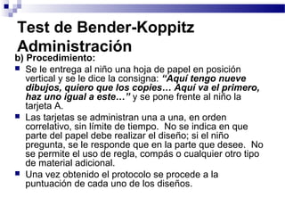 Test de Bender-Koppitz
Administración
b) Procedimiento:
 Se le entrega al niño una hoja de papel en posición
   vertical y se le dice la consigna: “Aquí tengo nueve
   dibujos, quiero que los copies… Aquí va el primero,
   haz uno igual a este…” y se pone frente al niño la
   tarjeta A.
 Las tarjetas se administran una a una, en orden
   correlativo, sin límite de tiempo. No se indica en que
   parte del papel debe realizar el diseño; si el niño
   pregunta, se le responde que en la parte que desee. No
   se permite el uso de regla, compás o cualquier otro tipo
   de material adicional.
 Una vez obtenido el protocolo se procede a la
   puntuación de cada uno de los diseños.
 