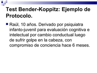 Test Bender-Koppitz: Ejemplo de
Protocolo.
   Raúl, 10 años. Derivado por psiquiatra
    infanto-juvenil para evaluación cognitiva e
    intelectual por cambio conductual luego
    de sufrir golpe en la cabeza, con
    compromiso de conciencia hace 6 meses.
 