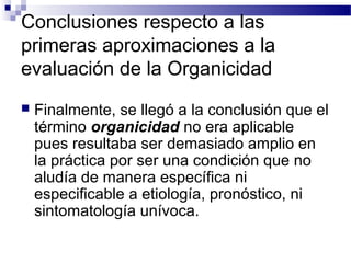 Conclusiones respecto a las
primeras aproximaciones a la
evaluación de la Organicidad
   Finalmente, se llegó a la conclusión que el
    término organicidad no era aplicable
    pues resultaba ser demasiado amplio en
    la práctica por ser una condición que no
    aludía de manera específica ni
    especificable a etiología, pronóstico, ni
    sintomatología unívoca.
 