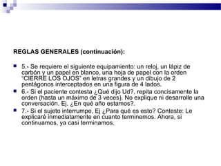REGLAS GENERALES (continuación):

   5.- Se requiere el siguiente equipamiento: un reloj, un lápiz de
    carbón y un papel en blanco, una hoja de papel con la orden
    “CIERRE LOS OJOS” en letras grandes y un dibujo de 2
    pentágonos interceptados en una figura de 4 lados.
   6.- Si el paciente contesta ¿Qué dijo Ud?, repita concisamente la
    orden (hasta un máximo de 3 veces). No explique ni desarrolle una
    conversación. Ej. ¿En qué año estamos?.
   7.- Si el sujeto interrumpe, Ej ¿Para qué es esto? Conteste: Le
    explicaré inmediatamente en cuanto terminemos. Ahora, si
    continuamos, ya casi terminamos.
 