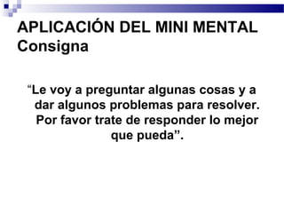 APLICACIÓN DEL MINI MENTAL
Consigna

 “Le voy a preguntar algunas cosas y a
  dar algunos problemas para resolver.
   Por favor trate de responder lo mejor
                que pueda”.
 