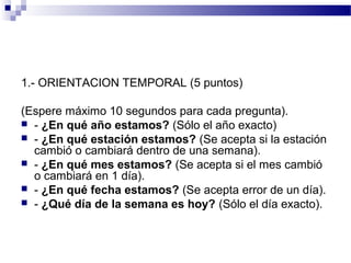1.- ORIENTACION TEMPORAL (5 puntos)

(Espere máximo 10 segundos para cada pregunta).
 - ¿En qué año estamos? (Sólo el año exacto)
 - ¿En qué estación estamos? (Se acepta si la estación
  cambió o cambiará dentro de una semana).
 - ¿En qué mes estamos? (Se acepta si el mes cambió
  o cambiará en 1 día).
 - ¿En qué fecha estamos? (Se acepta error de un día).
 - ¿Qué día de la semana es hoy? (Sólo el día exacto).
 