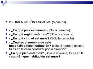    2.- ORIENTACIÓN ESPACIAL (5 puntos)

   - ¿En qué país estamos? (Sólo la correcta)
   - ¿En qué región estamos? (Sólo la correcta)
   - ¿En qué ciudad estamos? (Sólo la correcta)
   - ¿Cuál es el nombre de este
    hospital/edificio/institución? (sólo el nombre exacto).
    Si es en la casa consultar por la dirección.
   ¿En qué piso estamos? (Sólo la correcta) Si es en la
    casa ¿En qué habitación estamos?
 