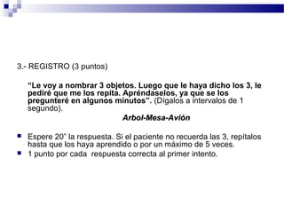 3.- REGISTRO (3 puntos)

    “Le voy a nombrar 3 objetos. Luego que le haya dicho los 3, le
    pediré que me los repita. Apréndaselos, ya que se los
    pregunteré en algunos minutos”. (Dígalos a intervalos de 1
    segundo).
                              Arbol-Mesa-Avión

   Espere 20” la respuesta. Si el paciente no recuerda las 3, repítalos
    hasta que los haya aprendido o por un máximo de 5 veces.
   1 punto por cada respuesta correcta al primer intento.
 