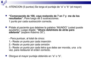 4.- ATENCION (5 puntos) Se torga el puntaje de “a” o “b” (el mayor)


   “Comenzando de 100, vaya restando de 7 en 7 y me da los
    resultados”. Pare luego de 5 sustracciones.
    1 punto por cada sustracción correcta.

   Pídale al paciente que deletree la palabra “MUNDO” (usted puede
    ayudarlo). Luego dígale: ”Ahora deletréela de atrás para
    adelante” (espere máximo 30”).

    - Para puntuar, al total de cinco:
    1.- Reste un punto por cada inserción
    2.- Reste un punto por cada omisión
    3.- Reste un punto por cada letra que debe ser movida, una a la
    vez, para restaurar el orden correcto.

   Otorgue el mayor puntaje obtenido en “a” o “b”.
 