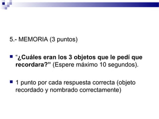 5.- MEMORIA (3 puntos)

   “¿Cuáles eran los 3 objetos que le pedí que
    recordara?” (Espere máximo 10 segundos).

   1 punto por cada respuesta correcta (objeto
    recordado y nombrado correctamente)
 