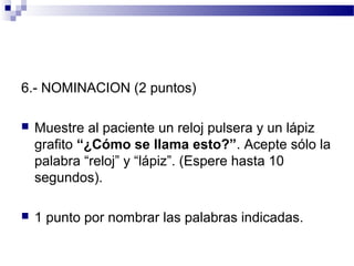 6.- NOMINACION (2 puntos)

   Muestre al paciente un reloj pulsera y un lápiz
    grafito “¿Cómo se llama esto?”. Acepte sólo la
    palabra “reloj” y “lápiz”. (Espere hasta 10
    segundos).

   1 punto por nombrar las palabras indicadas.
 