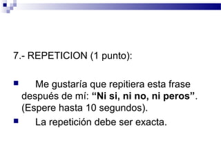 7.- REPETICION (1 punto):

    Me gustaría que repitiera esta frase
  después de mí: “Ni si, ni no, ni peros”.
  (Espere hasta 10 segundos).
    La repetición debe ser exacta.
 