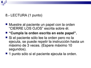 8.- LECTURA (1 punto)

   Muestre al paciente un papel con la orden
    “CIERRE LOS OJOS” escrita sobre él.
   “Cumpla la orden escrita en este papel”.
   Si el paciente sólo lee la orden pero no la
    ejecuta, se puede repetir la instrucción hasta un
    máximo de 3 veces. (Espere máximo 10
    segundos).
   1 punto sólo si el paciente ejecuta la orden.
 
