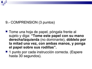 9.- COMPRENSION (3 puntos)

   Tome una hoja de papel, póngala frente al
    sujeto y diga: “Tome este papel con su mano
    derecha/izquierda (no dominante), dóblelo por
    la mitad una vez, con ambas manos, y ponga
    el papel sobre sus rodillas”.
   1 punto por cada instrucción correcta. (Espere
    hasta 30 segundos).
 