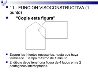  11.- FUNCION VISOCONSTRUCTIVA (1
  punto)
    “Copie esta figura”.




   Espere los intentos necesarios, hasta que haya
    terminado. Tiempo máximo de 1 minuto.
   El dibujo debe tener una figura de 4 lados entre 2
    pentágonos interceptados.
 
