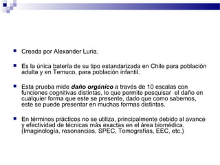    Creada por Alexander Luria.

   Es la única batería de su tipo estandarizada en Chile para población
    adulta y en Temuco, para población infantil.

   Esta prueba mide daño orgánico a través de 10 escalas con
    funciones cognitivas distintas, lo que permite pesquisar el daño en
    cualquier forma que este se presente, dado que como sabemos,
    este se puede presentar en muchas formas distintas.

   En términos prácticos no se utiliza, principalmente debido al avance
    y efectividad de técnicas más exactas en el área biomédica.
    (Imaginología, resonancias, SPEC, Tomografías, EEC, etc.)
 