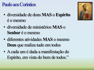 PauloaosCoríntios
• diversidade de dons MAS o Espírito
é o mesmo
• diversidade de ministérios MAS o
Senhor é o mesmo
• diferentes atividades MAS o mesmo
Deus que realiza tudo em todos
• Acada um é dada a manifestação do
Espírito, em vista do bem de todos.”
 