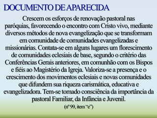 DOCUMENTODEAPARECIDA
Crescemos esforçosderenovaçãopastoralnas
paróquias,favorecendoo encontrocomCristovivo,mediante
diversosmétodosde novaevangelizaçãoque se transformam
emcomunidadede comunidadesevangelizadase
missionárias.Contata-seem algunslugaresum florescimento
de comunidadeseclesiaisdebase,segundoo critériodas
ConferênciasGeraisanteriores,emcomunhãocom os Bispos
efiéisaoMagistérioda Igreja.Valoriza-sea presençae o
crescimentodos movimentoseclesiaise novascomunidades
quedifundemsua riquezacarismática,educativae
evangelizadora.Tem-setomadoconsciênciada importânciada
pastoralFamiliar,da Infânciae Juvenil.
(nº99,item“e”)
 