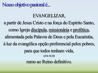 Nossoobjetivopastoralé...
EVANGELIZAR,
a partir de Jesus Cristo e na força do Espírito Santo,
como Igreja discípula, missionária e profética,
alimentada pela Palavra de Deus e pela Eucaristia,
à luz da evangélica opção preferencial pelos pobres,
para que todos tenham vida,
(cfJo10,10)
rumo ao Reino definitivo.
 