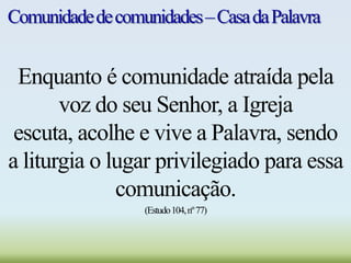 Comunidadedecomunidades–CasadaPalavra
Enquanto é comunidade atraída pela
voz do seu Senhor, a Igreja
escuta, acolhe e vive a Palavra, sendo
a liturgia o lugar privilegiado para essa
comunicação.
(Estudo104,nº77)
 