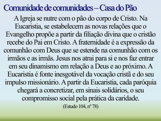 Comunidadedecomunidades–CasadoPão
AIgreja se nutre com o pão do corpo de Cristo. Na
Eucaristia, se estabelecem as novas relações que o
Evangelho propõe a partir da filiação divina que o cristão
recebe do Pai em Cristo.Afraternidade é a expressão da
comunhão com Deus que se estende na comunhão com os
irmãos e as irmãs. Jesus nos atrai para si e nos faz entrar
em seu dinamismo em relação a Deus e ao próximo.A
Eucaristia é fonte inesgotável da vocação cristã e do seu
impulso missionário.Apartir da Eucaristia, cada paróquia
chegará a concretizar, em sinais solidários, o seu
compromisso social pela prática da caridade.
(Estudo104,nº78)
 