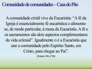 Comunidadedecomunidades–CasadoPão
Acomunidade cristã vive da Eucaristia: “Afé da
Igreja é essencialmente fé eucarística e alimenta-
se, de modo particular, à mesa da Eucaristia.Afé e
os sacramentos são dois aspectos complementares
da vida eclesial”. Igualmente o é a Eucaristia que
une a comunidade pelo Espírito Santo, em
Cristo, para chegar ao Pai”.
(Estudo104,nº80)
 