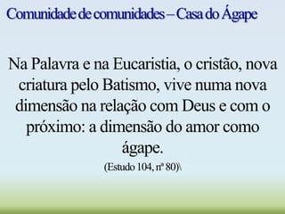 Comunidadedecomunidades–CasadoÁgape
Na Palavra e na Eucaristia, o cristão, nova
criatura pelo Batismo, vive numa nova
dimensão na relação com Deus e com o
próximo: a dimensão do amor como
ágape.
(Estudo104,nª80)
 
