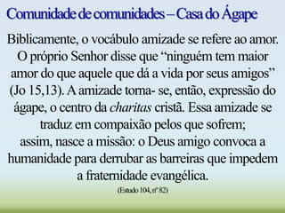 Comunidadedecomunidades–CasadoÁgape
Biblicamente, o vocábulo amizade se refere ao amor.
O próprio Senhor disse que “ninguém tem maior
amor do que aquele que dá a vida por seus amigos”
(Jo 15,13).Aamizade torna- se, então, expressão do
ágape, o centro da charitas cristã. Essa amizade se
traduz em compaixão pelos que sofrem;
assim, nasce a missão: o Deus amigo convoca a
humanidade para derrubar as barreiras que impedem
a fraternidade evangélica.
(Estudo104,nº82)
 