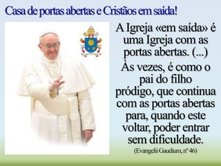 CasadeportasabertaseCristãosemsaída!
AIgreja «em saída» é
uma Igreja com as
portas abertas. (...)
Às vezes, é como o
pai do filho
pródigo, que continua
com as portas abertas
para, quando este
voltar, poder entrar
sem dificuldade.
(EvangeliiGaudium,nº46)
 
