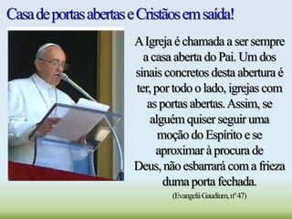 CasadeportasabertaseCristãosemsaída!
AIgreja é chamada a ser sempre
a casa aberta do Pai. Um dos
sinais concretos desta abertura é
ter, por todo o lado, igrejas com
as portas abertas.Assim, se
alguém quiser seguir uma
moção do Espírito e se
aproximar à procura de
Deus, não esbarrará com a frieza
duma porta fechada.
(EvangeliiGaudium,nº47)
 