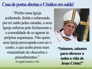 CasadeportasabertaseCristãosemsaída!
“Prefiro uma Igreja
acidentada, ferida e enlameada
por ter saído pelas estradas, a uma
Igreja enferma pelo fechamento e
a comodidade de se agarrar às
próprias seguranças. Não quero
uma Igreja preocupada com ser o
centro, e que acaba presa num
emaranhado de obsessões e
procedimentos.”
(EvangeliiGaudium,nº49)
“Saiamos, saiamos
para oferecera
todos a vida de
Jesus Cristo!”
 