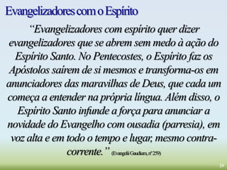 EvangelizadorescomoEspírito
“Evangelizadores com espírito quer dizer
evangelizadores que se abrem sem medo à ação do
Espírito Santo. No Pentecostes, o Espírito faz os
Apóstolos saírem de si mesmos e transforma-os em
anunciadores das maravilhas de Deus, que cada um
começa a entender na própria língua. Além disso, o
Espírito Santo infunde a força para anunciar a
novidade do Evangelho com ousadia (parresia), em
voz alta e em todo o tempo e lugar, mesmo contra-
corrente.” (EvangeliiGaudium,nº259)
29
 