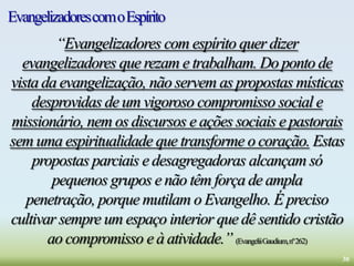 EvangelizadorescomoEspírito
“Evangelizadores com espírito quer dizer
evangelizadores que rezam e trabalham. Do ponto de
vista da evangelização, não servem as propostas místicas
desprovidas de um vigoroso compromisso social e
missionário, nem os discursos e ações sociais e pastorais
sem uma espiritualidade que transforme o coração. Estas
propostas parciais e desagregadoras alcançam só
pequenos grupos e não têm força de ampla
penetração, porque mutilam o Evangelho. É preciso
cultivar sempre um espaço interior que dê sentido cristão
ao compromisso e à atividade.” (EvangeliiGaudium,nº262)
30
 