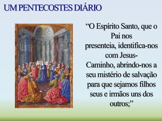 UMPENTECOSTESDIÁRIO
“O Espírito Santo, que o
Pai nos
presenteia, identifica-nos
com Jesus-
Caminho, abrindo-nos a
seu mistério de salvação
para que sejamos filhos
seus e irmãos uns dos
outros;”
 