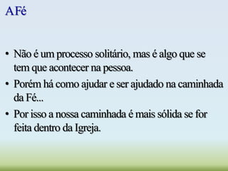 AFé
• Não é um processo solitário, mas é algo que se
tem que acontecer na pessoa.
• Porém há como ajudar e ser ajudado na caminhada
da Fé...
• Por isso a nossa caminhada é mais sólida se for
feita dentro da Igreja.
 