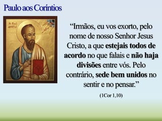 PauloaosCoríntios
“Irmãos, eu vos exorto, pelo
nome de nosso Senhor Jesus
Cristo, a que estejais todos de
acordo no que falais e não haja
divisões entre vós. Pelo
contrário, sede bem unidos no
sentir e no pensar.”
(1Cor 1,10)
 