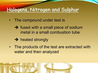 Halogens, Nitrogen and Sulphur
• The compound under test is
 fused with a small piece of sodium
metal in a small combustion tube
 heated strongly
• The products of the test are extracted with
water and then analyzed
 