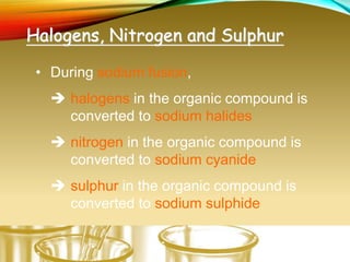 Halogens, Nitrogen and Sulphur
• During sodium fusion,
 halogens in the organic compound is
converted to sodium halides
 nitrogen in the organic compound is
converted to sodium cyanide
 sulphur in the organic compound is
converted to sodium sulphide
 