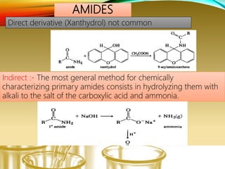 AMIDES
Indirect :- The most general method for chemically
characterizing primary amides consists in hydrolyzing them with
alkali to the salt of the carboxylic acid and ammonia.
Direct derivative (Xanthydrol) not common
 