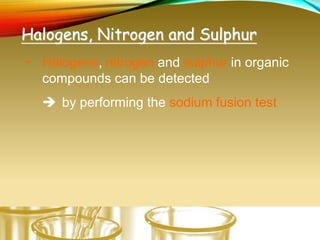 Halogens, Nitrogen and Sulphur
• Halogens, nitrogen and sulphur in organic
compounds can be detected
 by performing the sodium fusion test
 