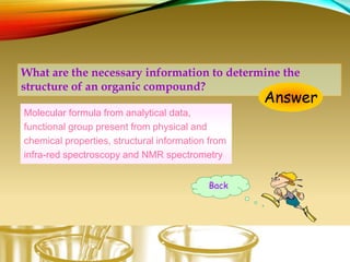 What are the necessary information to determine the
structure of an organic compound?
Answer
Molecular formula from analytical data,
functional group present from physical and
chemical properties, structural information from
infra-red spectroscopy and NMR spectrometry
Back
 
