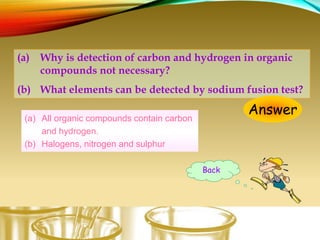 (a) Why is detection of carbon and hydrogen in organic
compounds not necessary?
(b) What elements can be detected by sodium fusion test?
Answer(a) All organic compounds contain carbon
and hydrogen.
(b) Halogens, nitrogen and sulphur
Back
 