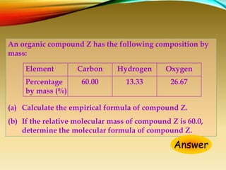 An organic compound Z has the following composition by
mass:
(a) Calculate the empirical formula of compound Z.
(b) If the relative molecular mass of compound Z is 60.0,
determine the molecular formula of compound Z.
Answer
Element Carbon Hydrogen Oxygen
Percentage
by mass (%)
60.00 13.33 26.67
 